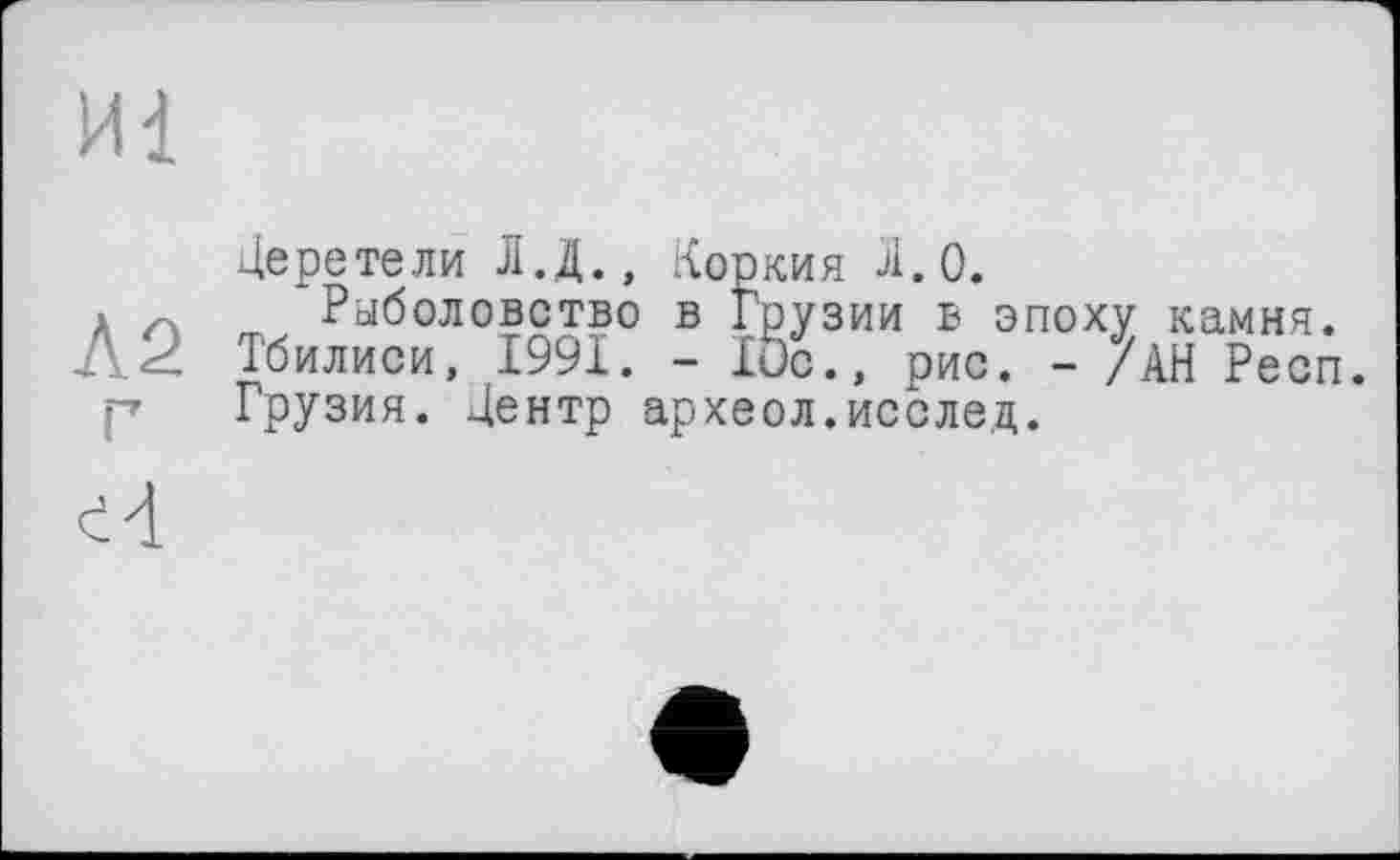 ﻿Иі
Л2
Церетели Л.Д.» Керкия Л.О.
Рыболовство в Грузии в эпоху камня. Тбилиси, 1991. - lue., рис. - /АН Респ. Грузия. Центр археол.исслед.